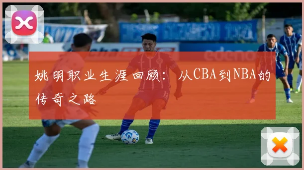姚明职业生涯回顾:从CBA到NBA的传奇之路