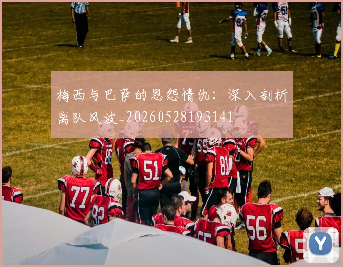 梅西与巴萨的恩怨情仇：深入剖析离队风波_20260528193141