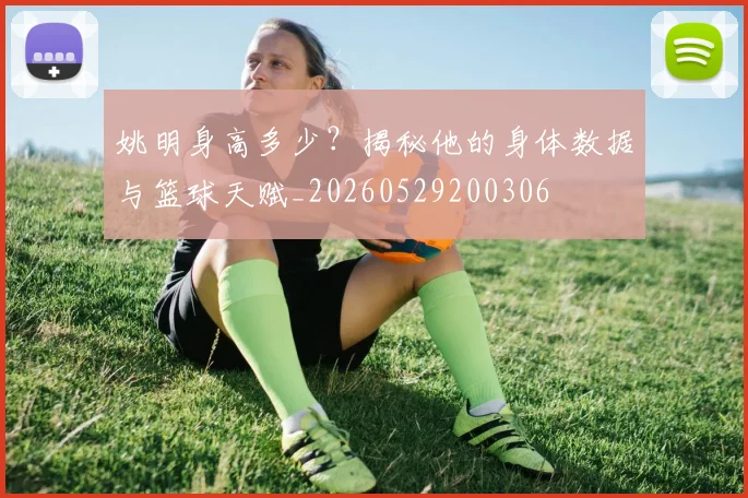 姚明身高多少？揭秘他的身体数据与篮球天赋_20260529200306